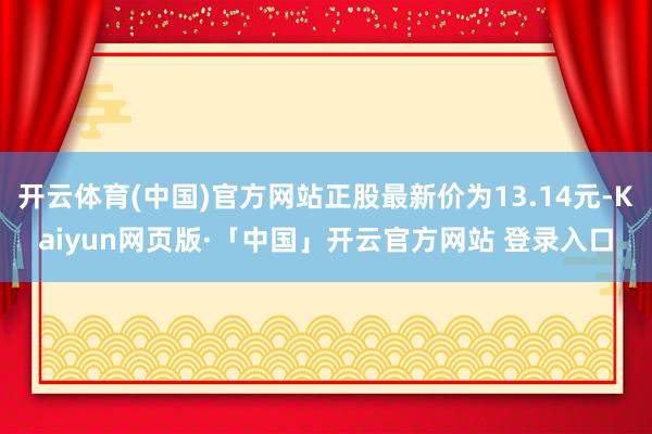 开云体育(中国)官方网站正股最新价为13.14元-Kaiyun网页版·「中国」开云官方网站 登录入口