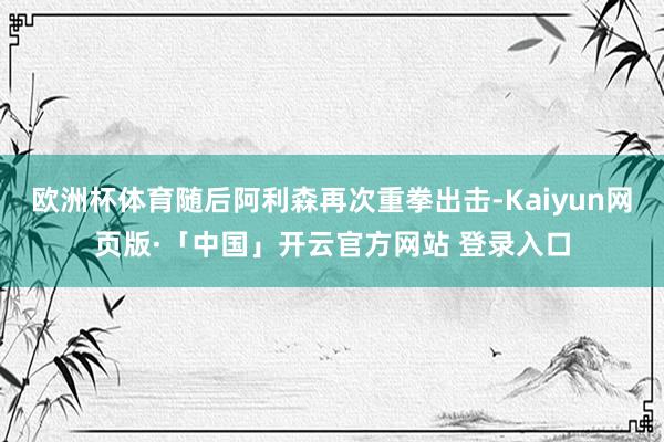 欧洲杯体育随后阿利森再次重拳出击-Kaiyun网页版·「中国」开云官方网站 登录入口