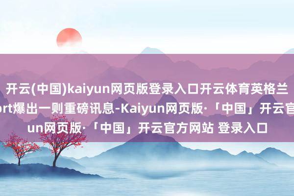 开云(中国)kaiyun网页版登录入口开云体育英格兰媒体GiveMeSport爆出一则重磅讯息-Kaiyun网页版·「中国」开云官方网站 登录入口