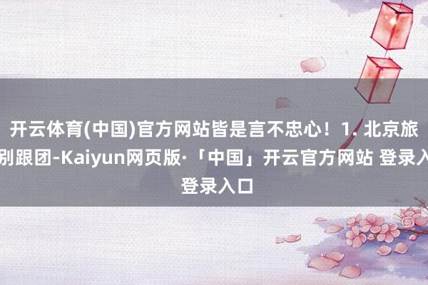 开云体育(中国)官方网站皆是言不忠心！1. 北京旅游别跟团-Kaiyun网页版·「中国」开云官方网站 登录入口