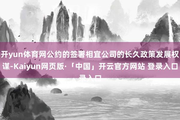 开yun体育网公约的签署相宜公司的长久政策发展权谋-Kaiyun网页版·「中国」开云官方网站 登录入口