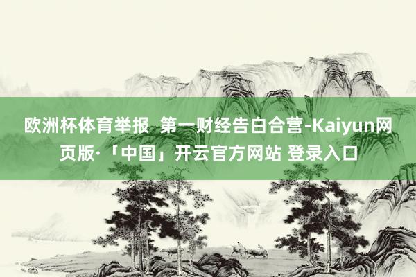 欧洲杯体育举报  第一财经告白合营-Kaiyun网页版·「中国」开云官方网站 登录入口