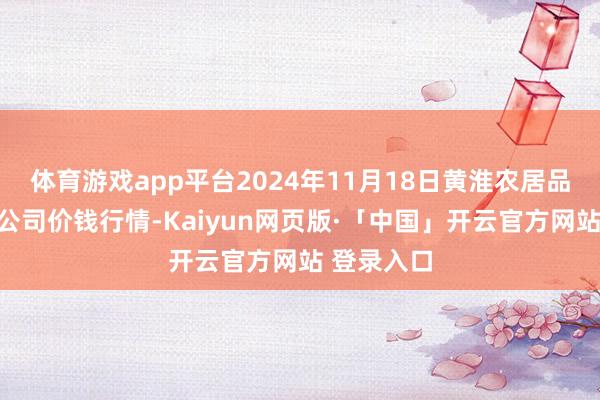 体育游戏app平台2024年11月18日黄淮农居品股份有限公司价钱行情-Kaiyun网页版·「中国」开云官方网站 登录入口