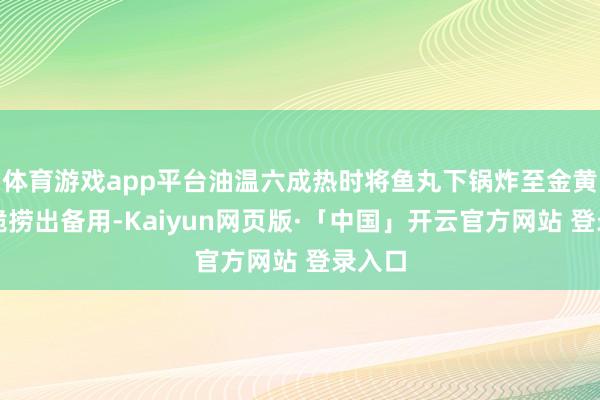 体育游戏app平台油温六成热时将鱼丸下锅炸至金黄色酥脆捞出备用-Kaiyun网页版·「中国」开云官方网站 登录入口