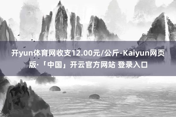 开yun体育网收支12.00元/公斤-Kaiyun网页版·「中国」开云官方网站 登录入口