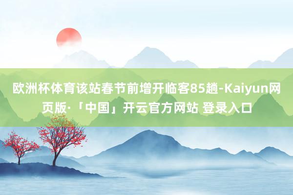 欧洲杯体育该站春节前增开临客85趟-Kaiyun网页版·「中国」开云官方网站 登录入口