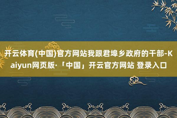 开云体育(中国)官方网站我跟君埠乡政府的干部-Kaiyun网页版·「中国」开云官方网站 登录入口